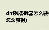 dnf残香武器怎么获得(地下城武器无形残香怎么获得)