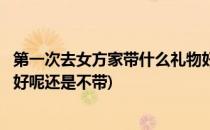 第一次去女方家带什么礼物好呢(第一次去女方家带什么礼物好呢还是不带)