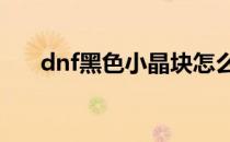 dnf黑色小晶块怎么得(DNF黑色晶块)