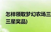 怎样领取梦幻农场三星奖(怎样领取梦幻农场三星奖品)