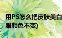 用PS怎么把皮肤美白(用ps怎么把皮肤美白衣服颜色不变)