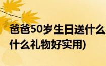 爸爸50岁生日送什么礼物好(爸爸50岁生日送什么礼物好实用)