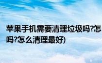 苹果手机需要清理垃圾吗?怎么清理?(苹果手机需要清理垃圾吗?怎么清理最好)
