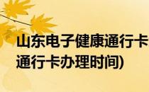 山东电子健康通行卡怎么办理(山东电子健康通行卡办理时间)