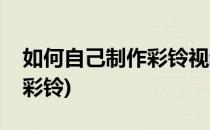 如何自己制作彩铃视频彩铃(怎么自己做视频彩铃)