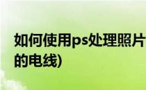 如何使用ps处理照片(如何使用ps处理照片中的电线)