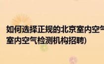如何选择正规的北京室内空气检测机构(如何选择正规的北京室内空气检测机构招聘)