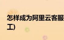 怎样成为阿里云客服(怎样成为阿里云客服员工)