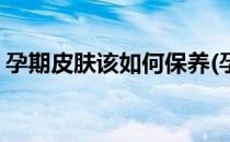 孕期皮肤该如何保养(孕期皮肤该如何保养好)