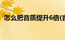 怎么把音质提升6倍(音乐怎么提升6倍音质)