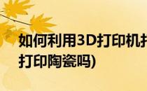 如何利用3D打印机打印陶瓷作品(3d打印能打印陶瓷吗)