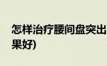 怎样治疗腰间盘突出(怎样治疗腰间盘突出效果好)