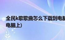 全民k歌歌曲怎么下载到电脑上(全民k歌的歌曲怎么下载到电脑上)