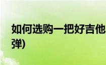 如何选购一把好吉他(如何选购一把好吉他指弹)
