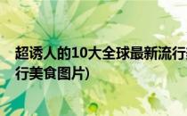 超诱人的10大全球最新流行美食(超诱人的10大全球最新流行美食图片)