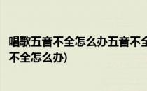 唱歌五音不全怎么办五音不全怎么学唱歌(喜欢唱歌可是五音不全怎么办)
