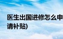 医生出国进修怎么申请(医生出国进修怎么申请补贴)
