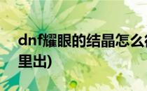 dnf耀眼的结晶怎么得(地下城耀眼的结晶哪里出)