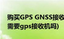 购买GPS GNSS接收机不会告诉你的事(gps需要gps接收机吗)