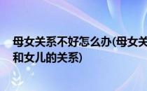 母女关系不好怎么办(母女关系不好怎么办,我是妈妈想缓和和女儿的关系)