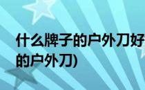 什么牌子的户外刀好如何选购户外刀(比较好的户外刀)
