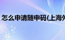 怎么申请随申码(上海外国人怎么申请随申码)