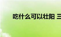 吃什么可以壮阳 三(吃什么能壮阳啊)
