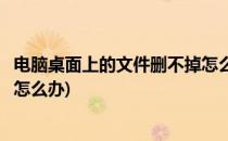 电脑桌面上的文件删不掉怎么解决(电脑桌面上的文件删不掉怎么办)