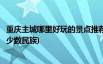 重庆主城哪里好玩的景点推荐(重庆主城哪里好玩的景点推荐少数民族)