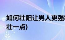 如何壮阳让男人更强壮(如何壮阳,让男人更强壮一点)