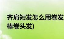 齐肩短发怎么用卷发棒(齐肩短发怎么用卷发棒卷头发)