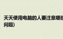 天天使用电脑的人要注意哪些(天天使用电脑的人要注意哪些问题)