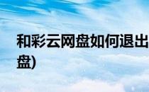 和彩云网盘如何退出登录(怎样退出和彩云网盘)