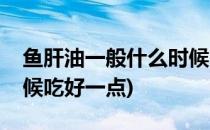 鱼肝油一般什么时候吃好(鱼肝油一般什么时候吃好一点)