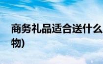 商务礼品适合送什么(商务礼品适合送什么礼物)