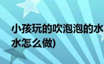 小孩玩的吹泡泡的水要怎么做(孩子吹的泡泡水怎么做)