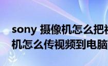 sony 摄像机怎么把视频传到电脑里(sony相机怎么传视频到电脑)