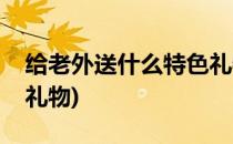 给老外送什么特色礼物(送外国友人什么特色礼物)