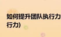 如何提升团队执行力呢(如何有效提升团队执行力)
