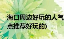 海口周边好玩的人气旅游景点推荐(海口市景点推荐好玩的)