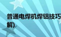 普通电焊机焊铝技巧(普通电焊机焊铝技巧图解)