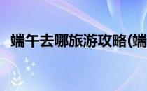 端午去哪旅游攻略(端午去哪旅游攻略大全)