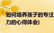 如何培养孩子的专注力(如何培养孩子的专注力的心得体会)