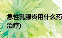 急性乳腺炎用什么药(急性乳腺炎用什么药物治疗)