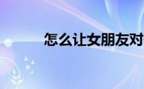 怎么让女朋友对你爱的死心塌地