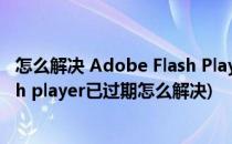 怎么解决 Adobe Flash Player因过期遭到阻止(adobe flash player已过期怎么解决)