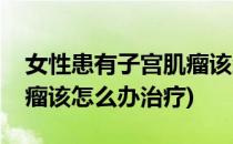 女性患有子宫肌瘤该怎么办(女性患有子宫肌瘤该怎么办治疗)