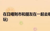 在日喀则市和朋友在一起去哪些地方好玩呢(日喀则市哪里好玩)