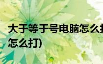 大于等于号电脑怎么打(word大于等于号电脑怎么打)