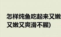 怎样炖鱼吃起来又嫩又爽滑(怎样炖鱼吃起来又嫩又爽滑不腥)